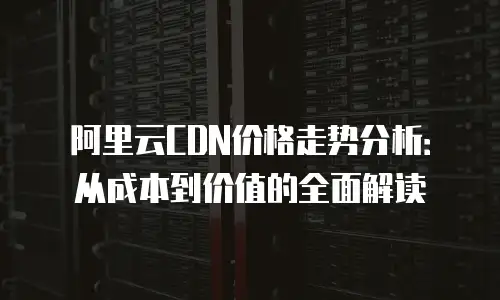 阿里云CDN价格走势分析：从成本到价值的全面解读