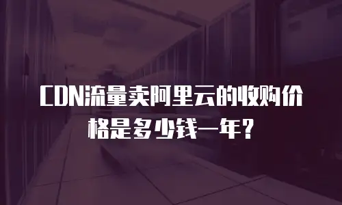 CDN流量卖阿里云的收购价格是多少钱一年？