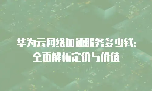 华为云网络加速服务多少钱：全面解析定价与价值