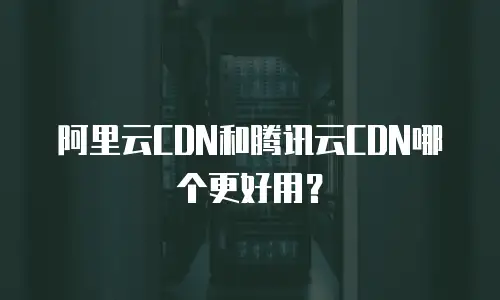 阿里云CDN和腾讯云CDN哪个更好用？
