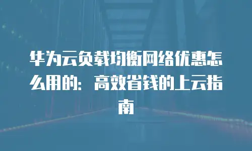 华为云负载均衡网络优惠怎么用的：高效省钱的上云指南