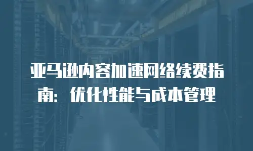 亚马逊内容加速网络续费指南：优化性能与成本管理