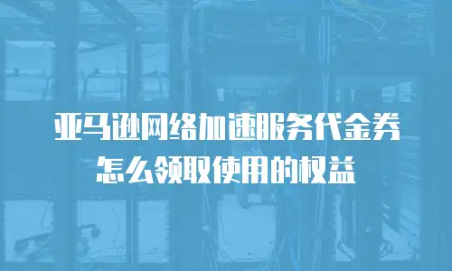 亚马逊网络加速服务代金券怎么领取使用的权益