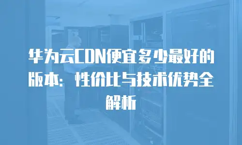 华为云CDN便宜多少最好的版本：性价比与技术优势全解析