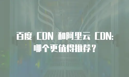 百度 CDN 和阿里云 CDN：哪个更值得推荐？