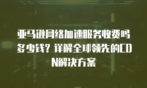 亚马逊网络加速服务收费吗多少钱？详解全球领先的CDN解决方案