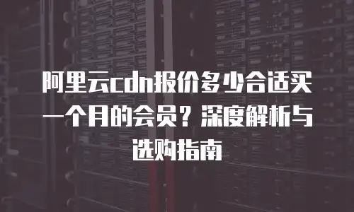 阿里云cdn报价多少合适买一个月的会员？深度解析与选购指南