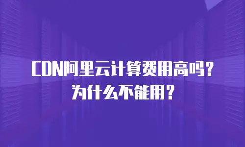 CDN阿里云计算费用高吗？为什么不能用？