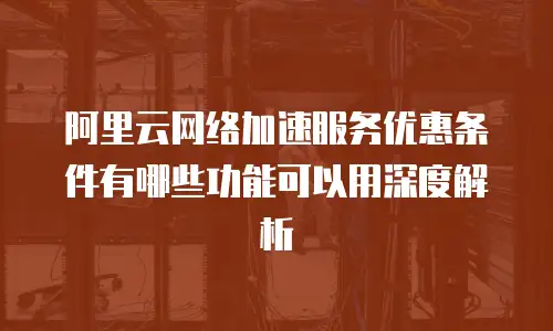 阿里云网络加速服务优惠条件有哪些功能可以用深度解析