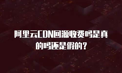 阿里云CDN回源收费吗是真的吗还是假的？