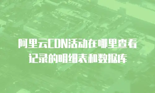 阿里云CDN活动在哪里查看记录的明细表和数据库