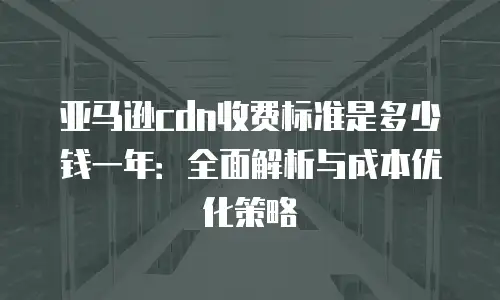 亚马逊cdn收费标准是多少钱一年：全面解析与成本优化策略