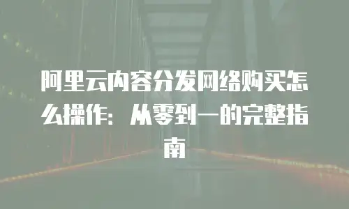 阿里云内容分发网络购买怎么操作：从零到一的完整指南
