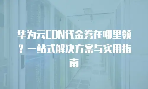 华为云CDN代金券在哪里领？一站式解决方案与实用指南