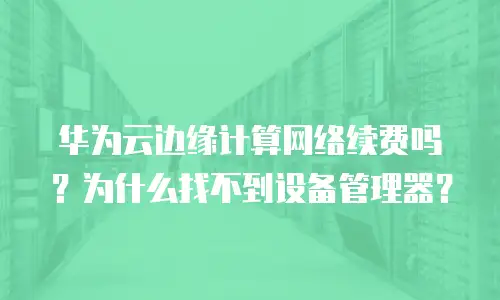 华为云边缘计算网络续费吗？为什么找不到设备管理器？