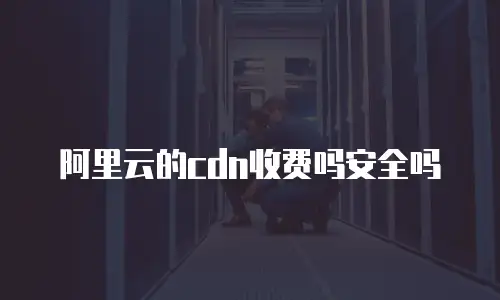 阿里云的cdn收费吗安全吗