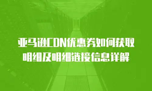 亚马逊CDN优惠券如何获取明细及明细链接信息详解