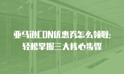 亚马逊CDN优惠券怎么领取：轻松掌握三大核心步骤