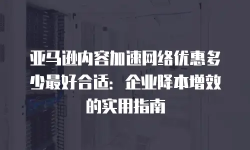 亚马逊内容加速网络优惠多少最好合适：企业降本增效的实用指南