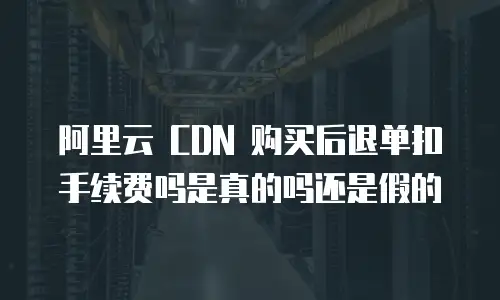 阿里云 CDN 购买后退单扣手续费吗是真的吗还是假的
