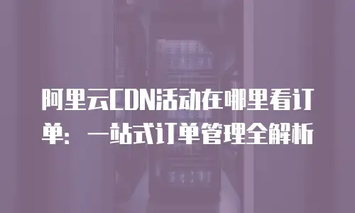 阿里云CDN活动在哪里看订单：一站式订单管理全解析