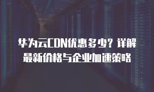 华为云CDN优惠多少？详解最新价格与企业加速策略