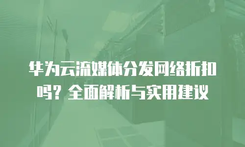 华为云流媒体分发网络折扣吗？全面解析与实用建议