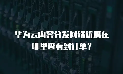 华为云内容分发网络优惠在哪里查看到订单？