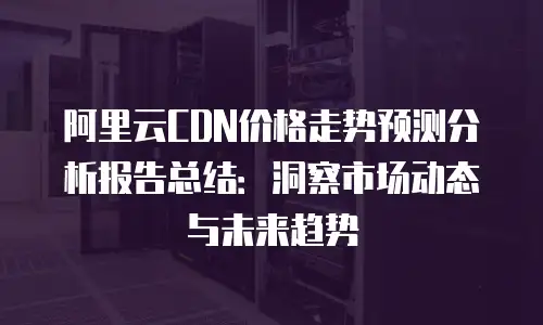 阿里云CDN价格走势预测分析报告总结：洞察市场动态与未来趋势