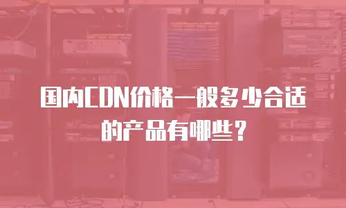 国内CDN价格一般多少合适的产品有哪些？