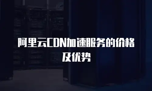 阿里云CDN加速服务的价格及优势