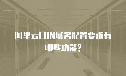 阿里云CDN域名配置要求有哪些功能?