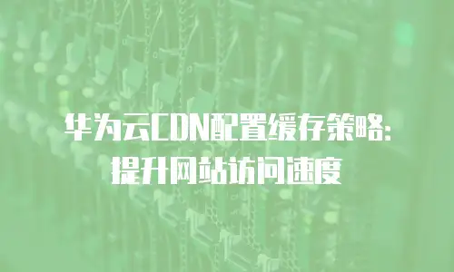华为云CDN配置缓存策略：提升网站访问速度