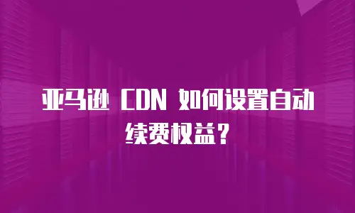 亚马逊 CDN 如何设置自动续费权益？