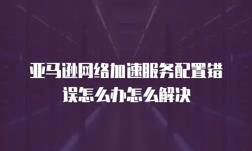 亚马逊网络加速服务配置错误怎么办怎么解决