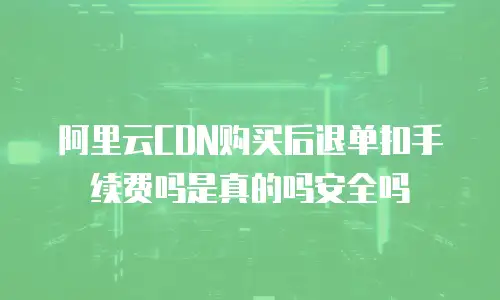 阿里云CDN购买后退单扣手续费吗是真的吗安全吗