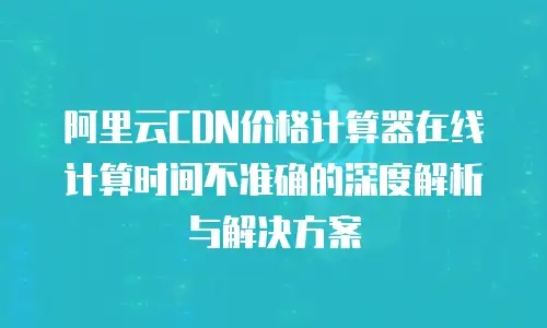 阿里云CDN价格计算器在线计算时间不准确的深度解析与解决方案