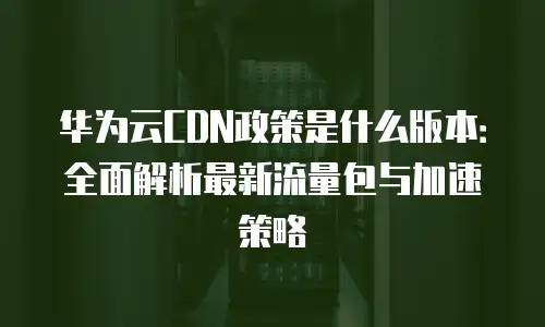 华为云CDN政策是什么版本：全面解析最新流量包与加速策略