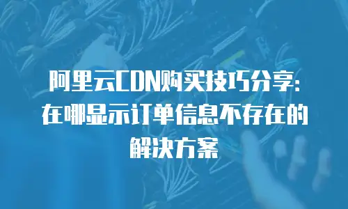阿里云CDN购买技巧分享：在哪显示订单信息不存在的解决方案