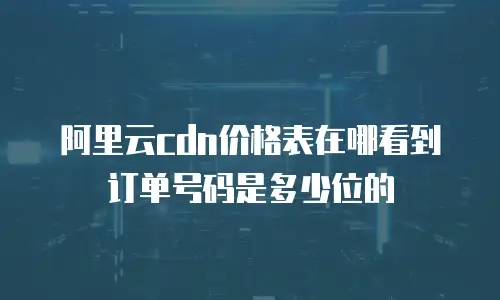 阿里云cdn价格表在哪看到订单号码是多少位的