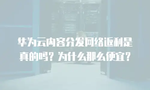 华为云内容分发网络返利是真的吗？为什么那么便宜？