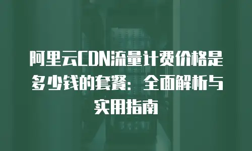 阿里云CDN流量计费价格是多少钱的套餐：全面解析与实用指南