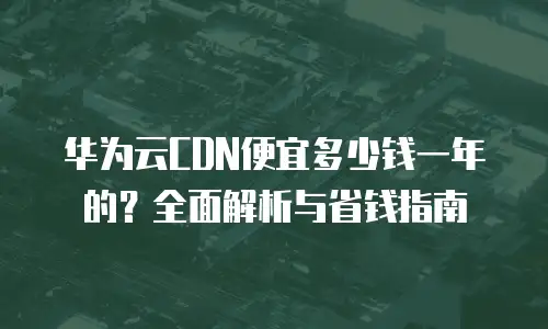 华为云CDN便宜多少钱一年的？全面解析与省钱指南