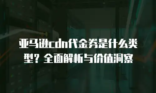 亚马逊cdn代金券是什么类型？全面解析与价值洞察