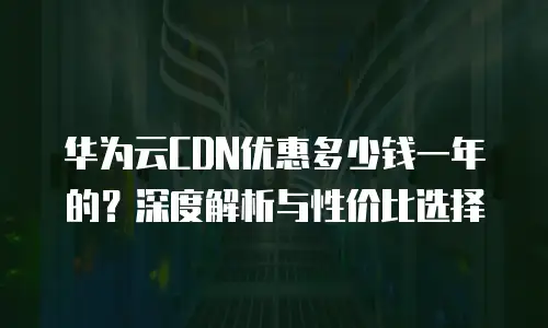 华为云CDN优惠多少钱一年的？深度解析与性价比选择