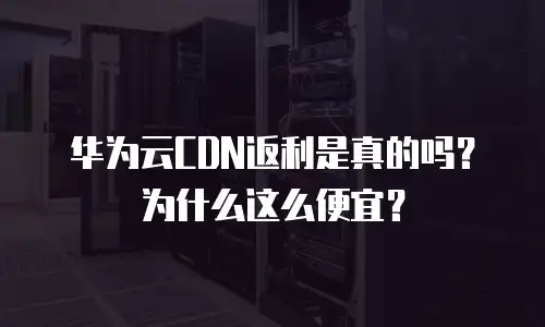 华为云CDN返利是真的吗？为什么这么便宜？