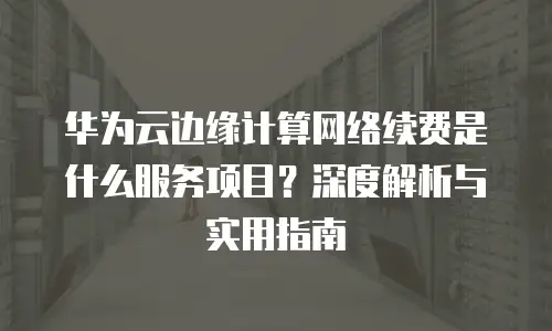 华为云边缘计算网络续费是什么服务项目？深度解析与实用指南