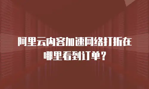 阿里云内容加速网络打折在哪里看到订单？