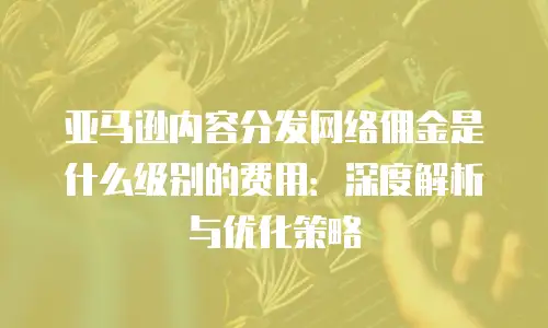 亚马逊内容分发网络佣金是什么级别的费用：深度解析与优化策略