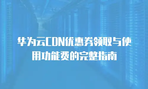 华为云CDN优惠券领取与使用功能费的完整指南